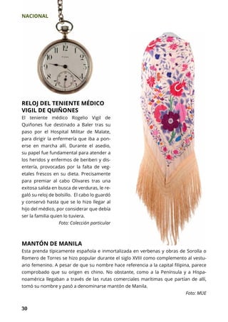 NACIONAL
30
RELOJ DEL TENIENTE MÉDICO
VIGIL DE QUIÑONES
El teniente médico Rogelio Vigil de
Quiñones fue destinado a Baler tras su
paso por el Hospital Militar de Malate,
para dirigir la enfermería que iba a pon-
erse en marcha allí. Durante el asedio,
su papel fue fundamental para atender a
los heridos y enfermos de beriberi y dis-
entería, provocadas por la falta de veg-
etales frescos en su dieta. Precisamente
para premiar al cabo Olivares tras una
exitosa salida en busca de verduras, le re-
galó su reloj de bolsillo. El cabo lo guardó
y conservó hasta que se lo hizo llegar al
hijo del médico, por considerar que debía
ser la familia quien lo tuviera.
Foto: Colección particular
MANTÓN DE MANILA
Esta prenda típicamente española e inmortalizada en verbenas y obras de Sorolla o
Romero de Torres se hizo popular durante el siglo XVIII como complemento al vestu-
ario femenino. A pesar de que su nombre hace referencia a la capital filipina, parece
comprobado que su origen es chino. No obstante, como a la Península y a Hispa-
noamérica llegaban a través de las rutas comerciales marítimas que partían de allí,
tomó su nombre y pasó a denominarse mantón de Manila.
Foto: MUE
 
