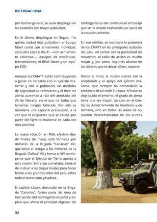 34
INTERNACIONAL
por normal general, se suele desplegar en
las ciudades con mayor población.
En el último despliegue en Segou —la
quinta ciudad más poblada—, el Equipo
Móvil contó con armamento individual,
vehículos Lince y RG-31 —con armamen-
to colectivo—, equipos de mecánicos,
transmisiones, el RPAS Raven y un equi-
po EOD.
Aunque los CMATT están contribuyendo
a ganar en cercanía con el Ejército ma-
liense y con la población, las medidas
de seguridad se reforzaron y el nivel de
alerta aumentó a raíz del atentado del
24 de febrero, en el que no hubo que
lamentar ningún fallecido. Por ello se
mantiene una especial precaución, a la
vez que la respuesta que se recibe por
parte del Ejército maliense es cada vez
más positiva.
La nueva rotación en Mali, efectiva des-
de finales de mayo, está formada por
militares de la Brigada “Canarias” XVI,
que toma el testigo a los militares de la
Brigada “Galicia” VII y forma el XIV contin-
gente que el Ejército de Tierra aporta a
esta misión. Entre sus cometidos, tiene el
de instruir a las tropas locales para hacer
frente a los grandes retos del país, sobre
todo el terrorismo yihadista.
El capitán López, destinado en la Briga-
da “Canarias”, forma parte del Área de
Instrucción del contingente español y ex-
plica que ahora el principal objetivo del
contingente es dar continuidad al trabajo
que se ha estado realizando por parte de
la rotación anterior.
En ese sentido, se mantiene la presencia
de los CMATT en las principales ciudades
del país. «Al contar con la posibilidad de
movernos, el radio de acción es mucho
mayor y, por tanto, hay más alcance de
las labores que se desarrollan», expone.
Desde el inicio, la misión cuenta con la
aceptación y el apoyo del Ejército ma-
liense, que siempre ha demandado la
presencia de la Unión Europea. Al haberse
degradado el entorno, el grado de alerta
tiene que ser mayor, no solo en el Cen-
tro de Adiestramiento de Koulikoro y en
Bamako, sino en todas las áreas de ac-
tuación descentralizadas de los puntos
 