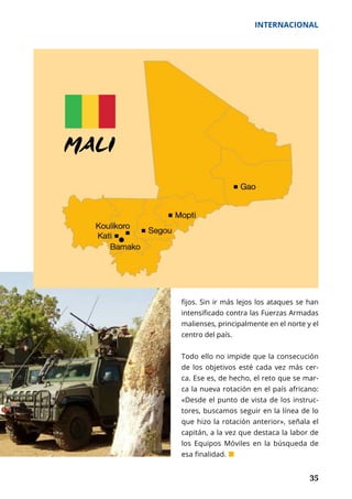35
INTERNACIONAL
	 35
fijos. Sin ir más lejos los ataques se han
intensificado contra las Fuerzas Armadas
malienses, principalmente en el norte y el
centro del país.
Todo ello no impide que la consecución
de los objetivos esté cada vez más cer-
ca. Ese es, de hecho, el reto que se mar-
ca la nueva rotación en el país africano:
«Desde el punto de vista de los instruc-
tores, buscamos seguir en la línea de lo
que hizo la rotación anterior», señala el
capitán, a la vez que destaca la labor de
los Equipos Móviles en la búsqueda de
esa finalidad. ¢
 