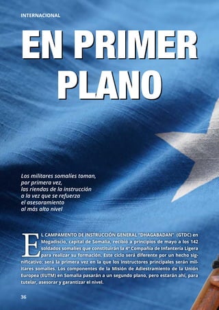 36
INTERNACIONAL
EN PRIMER
PLANO
Los militares somalíes toman,
por primera vez,
las riendas de la instrucción
a la vez que se refuerza
el asesoramiento
al más alto nivel
E
L CAMPAMENTO DE INSTRUCCIÓN GENERAL “DHAGABADAN” (GTDC) en
Mogadiscio, capital de Somalia, recibió a principios de mayo a los 142
soldados somalíes que constituirán la 4ª Compañía de Infantería Ligera
para realizar su formación. Este ciclo será diferente por un hecho sig-
nificativo: será la primera vez en la que los instructores principales serán mil-
itares somalíes. Los componentes de la Misión de Adiestramiento de la Unión
Europea (EUTM) en Somalia pasarán a un segundo plano, pero estarán ahí, para
tutelar, asesorar y garantizar el nivel.
 