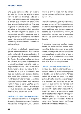 38
INTERNACIONAL
Este «paso transcendental», en palabras
del jefe del Equipo de Adiestramiento,
teniente coronel Guarnizo, está en la
línea marcada para el sexto mandato de
la misión, que comenzó en enero. Sirve
para avanzar hacia el objetivo final: que
el Ejército de Somalia asuma la responsa-
bilidad de su formación de forma autóno-
ma. «Nuestro objetivo es apoyar a los
instructores somalíes, supervisar que la
preparación que imparten es correcta en
fondo y forma, y también salvaguardar su
autoridad y mando sobre los soldados so-
malíes», añade.
Los oficiales y suboficiales somalíes que
ejercen como instructores fueron seleccio-
nados en función de unos parámetros fi-
jados por el Departamento de Instrucción
del Cuartel General de las Fuerzas Arma-
das somalíes, aunque los militares europe-
os también participaron en el proceso. Los
ele­gidos realizaron un curso de instructor
de instructores (train the trainers) de 14
semanas en el que se contemplan mul-
titud de materias con sesiones teóricas
pero, sobre todo, prácticas. El subteniente
Fernández, instructor principal en el último
curso que se impartió en abril —el sexto
realizado hasta la fecha—, señala que los
militares somalíes prefieren las prácticas,
«porque les resultan de mayor utilidad y
aprenden mucho más con ellas».
PRIMEROS INSTRUCTORES INGENIEROS
A los instructores somalíes de compañías
de Infantería Ligera pronto se les unirán
instructores de Ingenieros, una vez que
finalice el primer curso train the trainers
combat engineers, al frente del cual está el
capitán Frías.
Este curso tiene una gran importancia, ya
que va a permitir al Ejército somalí contar
con personal de Ingenieros con la capaci­
tación suficiente para formar a su propio
personal de su Especialidad, aunque, en
un principio, también bajo la supervisión
y tutoría de los instructores de la EUTM
Somalia.
El programa contempla una fase común
a todos los cursos train the trainers y otra
específica de Ingenieros, en la que se in-
cide en los tres pilares básicos: movilidad,
contramovilidad y protección, al que se
añadirá un cuarto elemento, fundamental
en la actualidad, como es la lucha contra
artefactos explosivos improvisados.
CAMBIO DE ESTRATEGIA EN EL GTDC
El mayor peso de la mentorización que se
persigue en este 6º mandato se deja sen-
tir también en el Campamento “Dhaga-
badan”, en el que se busca una mejor
gestión. Entre las medidas para conseguir-
lo se encuentra, en desarrollo, un plan de
seguridad que incluye las normas bási-
cas de organización y funcionamiento, y
los cometidos de las diferentes unidades
dentro del mismo. «La estrategia ha pi-
lotado desde el training al mentoring, que
ha sido reforzado de manera muy sig-
nificativa y más especializada», destaca el
comandante Cabrera, mentor del Equipo
de Adiestramiento EUTM Somalia.
 