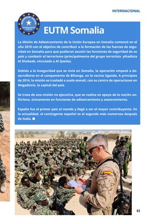 41
INTERNACIONAL
	 41
EUTM Somalia
La Misión de Adiestramiento de la Unión Europea en Somalia comenzó en el
año 2010 con el objetivo de contribuir a la formación de las fuerzas de segu-
ridad en Somalia para que pudieran asumir las funciones de seguridad de su
país y combatir el terrorismo (principalmente del grupo terrorista yihadista
Al Shabaab, vinculado a Al Qaeda).
Debido a la inseguridad que se vivía en Somalia, la operación empezó a de-
sarrollarse en el campamento de Bihanga, en la vecina Uganda. A principios
de 2014, la misión se trasladó a suelo somalí, con su centro de operaciones en
Mogadiscio, la capital del país.
Se trata de una misión no ejecutiva, que se realiza en apoyo de la nación an-
fitriona, únicamente en funciones de adiestramiento y asesoramiento.
España fue el primer país al mando y llegó a ser el mayor contribuyente. En
la actualidad, el contingente español es el segundo más numeroso después
de Italia. ¢
 