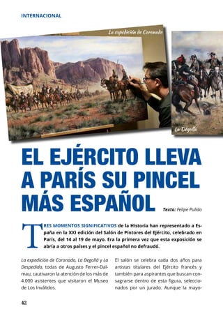 42
INTERNACIONAL
La expedición de Coronado, La Degollá y La
Despedida, todas de Augusto Ferrer-Dal-
mau, cautivaron la atención de los más de
4.000 asistentes que visitaron el Museo
de Los Inválidos.
T
RES MOMENTOS SIGNIFICATIVOS de la Historia han representado a Es-
paña en la XXI edición del Salón de Pintores del Ejército, celebrado en
París, del 14 al 19 de mayo. Era la primera vez que esta exposición se
abría a otros países y el pincel español no defraudó.
EL EJÉRCITO LLEVA
A PARÍS SU PINCEL
MÁS ESPAÑOL
El salón se celebra cada dos años para
artistas titulares del Ejército francés y
también para aspirantes que buscan con-
sagrarse dentro de esta figura, seleccio-
nados por un jurado. Aunque la mayo­
Texto: Felipe Pulido
 