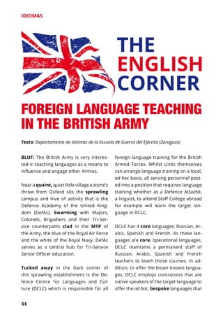 44
IDIOMAS
BLUF: The British Army is very interes-
ted in teaching languages as a means to
influence and engage other Armies.
Near a quaint, quiet little village a stone’s
throw from Oxford sits the sprawling
campus and hive of activity that is the
Defence Academy of the United King-
dom (DefAc). Swarming with Majors,
Colonels, Brigadiers and their Tri-Ser-
vice counterparts clad in the MTP of
the Army, the blue of the Royal Air Force
and the white of the Royal Navy, DefAc
serves as a central hub for Tri-Service
Senior Officer education.
Tucked away in the back corner of
this sprawling establishment is the De-
fence Centre for Languages and Cul-
ture (DCLC) which is responsible for all
foreign language training for the British
Armed Forces. Whilst Units themselves
can arrange lan­guage trai­ning on a local,
ad hoc basis, all serving personnel post-
ed into a position that requires language
training whether as a Defence Atta­ché,
a linguist, to attend Staff College abroad
for example will learn the target lan-
guage in DCLC.
DCLC has 4 core languages; Russian, Ar-
abic, Spanish and French. As these lan-
guages are core, operational lan­guages,
DCLC maintains a permanent staff of
Russian, Arabic, Spanish and French
teachers to teach those cour­ses. In ad-
dition, to offer the lesser known langua-
ges, DCLC employs contractors that are
native speakers of the target language to
offer the ad hoc, bespoke languages that
THE
ENGLISH
CORNER
FOREIGN LANGUAGE TEACHING
IN THE BRITISH ARMY
Texto: Departamento de Idiomas de la Escuela de Guerra del Ejército (Zaragoza)
 