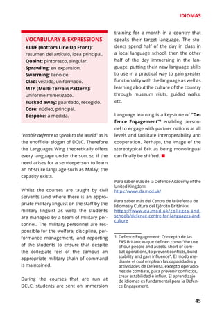 45
IDIOMAS
	 45
VOCABULARY & EXPRESSIONS
BLUF (Bottom Line Up Front):
resumen del artículo, idea principal.
Quaint: pintoresco, singular.
Sprawling: en expansion.
Swarming: lleno de.
Clad: vestido, uniformado.
MTP (Multi-Terrain Pattern):
uniforme mimetizado.
Tucked away: guardado, recogido.
Core: núcleo, principal.
Bespoke: a medida.
“enable defence to speak to the world” as is
the unofficial slogan of DCLC. Therefore
the Languages Wing theoretically offers
every language under the sun, so if the
need arises for a serviceperson to learn
an obscure language such as Malay, the
capacity exists.
Whilst the courses are taught by civil
servants (and where there is an appro-
priate military linguist on the staff by the
military linguist as well), the students
are managed by a team of military per-
sonnel. The military per­sonnel are res-
ponsible for the welfare, discipline, per-
formance management, and reporting
of the students to ensure that despite
the collegiate feel of the campus an
appropriate military chain of command
is maintained.
During the courses that are run at
DCLC, students are sent on immersion
training for a month in a country that
speaks their target language. The stu-
dents spend half of the day in class in
a local language school, then the other
half of the day immersing in the lan-
guage, putting their new language skills
to use in a practical way to gain greater
functionality with the language as well as
learning about the culture of the country
through museum visits, guided walks,
etc.
Language learning is a keystone of “De-
fence Engagement”1
enabling person-
nel to engage with partner nations at all
levels and facilitate interoperability and
cooperation. Perhaps, the image of the
stereotypical Brit as being mono­lingual
can finally be shifted. ¢
Para saber más de la Defence Aca­demy of the
United Kingdom:
https://www.da.mod.uk/
Para saber más del Centro de la Defensa de
Idiomas y Cultura del Ejér­cito Británico:
https://www.da.mod.uk/colleges-and-
schools/defence-centre-for-languages-and-
culture
1	 Defence Engagement: Concepto de las
FAS Británicas que definen como “the use
of our people and assets, short of com-
bat operations, to prevent conflicts, build
stability and gain influence”. El modo me-
diante el cual emplean las capacidades y
actividades de Defensa, excepto operacio-
nes de combate, para pre­venir conflictos,
crear estabilidad e influir. El aprendi­zaje
de idiomas es fundamental para la Defen-
ce Engagement.
 