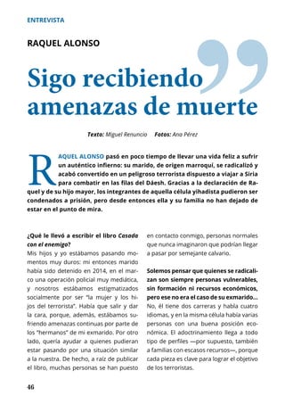 46
ENTREVISTA
ˮ
RAQUEL ALONSO
Sigo recibiendo
amenazas de muerte
R
AQUEL ALONSO pasó en poco tiempo de llevar una vida feliz a sufrir
un auténtico infierno: su marido, de origen marroquí, se radicalizó y
acabó convertido en un peligroso terrorista dispuesto a viajar a Siria
para combatir en las filas del Dáesh. Gracias a la declaración de Ra-
quel y de su hijo mayor, los integrantes de aquella célula yihadista pudieron ser
condenados a prisión, pero desde entonces ella y su familia no han dejado de
estar en el punto de mira.
Texto: Miguel Renuncio Fotos: Ana Pérez
¿Qué le llevó a escribir el libro Casada
con el enemigo?
Mis hijos y yo estábamos pasando mo-
mentos muy duros: mi entonces marido
había sido detenido en 2014, en el mar-
co una operación policial muy mediática,
y nosotros estábamos estigmatizados
socialmente por ser “la mujer y los hi-
jos del terrorista”. Había que salir y dar
la cara, porque, además, estábamos su-
friendo amenazas continuas por parte de
los “hermanos” de mi exmarido. Por otro
lado, quería ayudar a quienes pudieran
estar pasando por una situación similar
a la nuestra. De hecho, a raíz de publicar
el libro, muchas personas se han puesto
en contacto conmigo, personas normales
que nunca imaginaron que podrían llegar
a pasar por semejante calvario.
Solemos pensar que quienes se radicali-
zan son siempre personas vulnerables,
sin formación ni recursos económicos,
pero ese no era el caso de su exmarido…
No, él tiene dos carreras y habla cuatro
idiomas, y en la misma célula había varias
personas con una buena posición eco-
nómica. El adoctrinamiento llega a todo
tipo de perfiles —por supuesto, también
a familias con escasos recursos—, porque
cada pieza es clave para lograr el objetivo
de los terroristas.
 