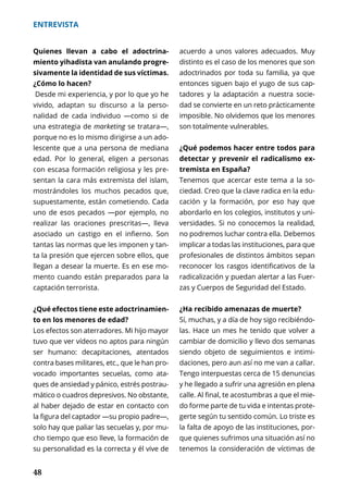 48
ENTREVISTA
Quienes llevan a cabo el adoctrina-
miento yihadista van anulando progre-
sivamente la identidad de sus víctimas.
¿Cómo lo hacen?
Desde mi experiencia, y por lo que yo he
vivido, adaptan su discurso a la perso-
nalidad de cada individuo —como si de
una estrategia de marketing se tratara—,
porque no es lo mismo dirigirse a un ado-
lescente que a una persona de mediana
edad. Por lo general, eligen a personas
con escasa formación religiosa y les pre-
sentan la cara más extremista del islam,
mostrándoles los muchos pecados que,
supuestamente, están cometiendo. Cada
uno de esos pecados —por ejemplo, no
realizar las oraciones prescritas—, lleva
asociado un castigo en el infierno. Son
tantas las normas que les imponen y tan-
ta la presión que ejercen sobre ellos, que
llegan a desear la muerte. Es en ese mo-
mento cuando están preparados para la
captación terrorista.
¿Qué efectos tiene este adoctrinamien-
to en los menores de edad?
Los efectos son aterradores. Mi hijo mayor
tuvo que ver vídeos no aptos para ningún
ser humano: decapitaciones, atentados
contra bases militares, etc., que le han pro-
vocado importantes secuelas, como ata-
ques de ansiedad y pánico, estrés postrau-
mático o cuadros depresivos. No obstante,
al haber dejado de estar en contacto con
la figura del captador —su propio padre—,
solo hay que paliar las secuelas y, por mu-
cho tiempo que eso lleve, la formación de
su personalidad es la correcta y él vive de
acuerdo a unos valores adecuados. Muy
distinto es el caso de los menores que son
adoctrinados por toda su familia, ya que
entonces siguen bajo el yugo de sus cap-
tadores y la adaptación a nuestra socie-
dad se convierte en un reto prácticamente
imposible. No olvidemos que los menores
son totalmente vulnerables.
¿Qué podemos hacer entre todos para
detectar y prevenir el radicalismo ex-
tremista en España?
Tenemos que acercar este tema a la so-
ciedad. Creo que la clave radica en la edu-
cación y la formación, por eso hay que
abordarlo en los colegios, institutos y uni-
versidades. Si no conocemos la realidad,
no podremos luchar contra ella. Debemos
implicar a todas las instituciones, para que
profesionales de distintos ámbitos sepan
reconocer los rasgos identificativos de la
radicalización y puedan alertar a las Fuer-
zas y Cuerpos de Seguridad del Estado.
¿Ha recibido amenazas de muerte?
Sí, muchas, y a día de hoy sigo recibiéndo-
las. Hace un mes he tenido que volver a
cambiar de domicilio y llevo dos semanas
siendo objeto de seguimientos e intimi-
daciones, pero aun así no me van a callar.
Tengo interpuestas cerca de 15 denuncias
y he llegado a sufrir una agresión en plena
calle. Al final, te acostumbras a que el mie-
do forme parte de tu vida e intentas prote-
gerte según tu sentido común. Lo triste es
la falta de apoyo de las instituciones, por-
que quienes sufrimos una situación así no
tenemos la consideración de víctimas de
 