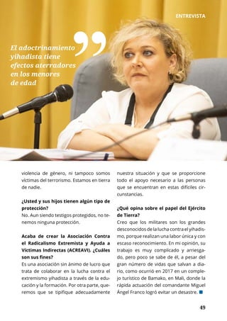 49	 49
ENTREVISTA
violencia de género, ni tampoco somos
víctimas del terrorismo. Estamos en tierra
de nadie.
¿Usted y sus hijos tienen algún tipo de
protección?
No. Aun siendo testigos protegidos, no te-
nemos ninguna protección.
Acaba de crear la Asociación Contra
el Radicalismo Extremista y Ayuda a
Víctimas Indirectas (ACREAVI). ¿Cuáles
son sus fines?
Es una asociación sin ánimo de lucro que
trata de colaborar en la lucha contra el
extremismo yihadista a través de la edu-
cación y la formación. Por otra parte, que-
remos que se tipifique adecuadamente
nuestra situación y que se proporcione
todo el apoyo necesario a las personas
que se encuentran en estas difíciles cir-
cunstancias.
¿Qué opina sobre el papel del Ejército
de Tierra?
Creo que los militares son los grandes
desconocidos de la lucha contra el yihadis-
mo, porque realizan una labor única y con
escaso reconocimiento. En mi opinión, su
trabajo es muy complicado y arriesga-
do, pero poco se sabe de él, a pesar del
gran número de vidas que salvan a dia-
rio, como ocurrió en 2017 en un comple-
jo turístico de Bamako, en Mali, donde la
rápida actuación del comandante Miguel
Ángel Franco logró evitar un desastre. ¢
El adoctrinamiento
yihadista tiene
efectos aterradores
en los menores
de edad ˮ
 