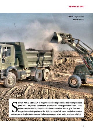 PRIMER PLANO
	 5
Texto: Felipe Pulido
Fotos: REI 11
S
i POR ALGO DESTACA el Regimiento de Especialidades de Ingenieros
(REI) nº 11 es por su constante evolución a lo largo de los años. Cuan-
do se cumple el 175º aniversario de su constitución, el que fuera el 2º
Regimiento de Ingenieros del Ejército español, mira hacia los nuevos
retos que se le plantean dentro del entorno operativo y del horizonte 2035.
 