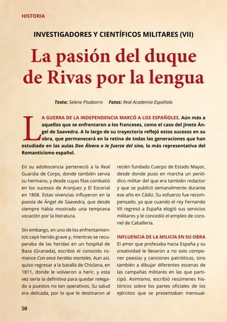 50
HISTORIA
La pasión del duque
de Rivas por la lengua
INVESTIGADORES Y CIENTÍFICOS MILITARES (VII)
L
A GUERRA DE LA INDEPENDENCIA MARCÓ A LOS ESPAÑOLES. Aún más a
aquellos que se enfrentaron a los franceses, como el caso del jinete Án-
gel de Saavedra. A lo largo de su trayectoria reflejó estos sucesos en su
obra, que permanecerá en la retina de todas las generaciones que han
estudiado en las aulas Don Álvaro o la fuerza del sino, la más representativa del
Romanticismo español.
Texto: Selene Pisabarro Fotos: Real Academia Española
En su adolescencia perteneció a la Real
Guardia de Corps, donde también servía
su hermano, y desde cuyas filas combatió
en los sucesos de Aranjuez y El Escorial
en 1808. Estas vivencias influyeron en la
poesía de Ángel de Saavedra, que desde
siempre había mostrado una temprana
vocación por la literatura.
Sin embargo, en uno de los enfrentamien-
tos cayó herido grave y, mientras se recu-
peraba de las heridas en un hospital de
Baza (Granada), escribió el conocido ro-
mance Con once heridas mortales. Aun así,
quiso regresar a la batalla de Chiclana, en
1811, donde le volvieron a herir, y esta
vez sería la definitiva para quedar relega-
do a puestos no tan operativos. Su salud
era delicada, por lo que le destinaron al
recién fundado Cuerpo de Estado Mayor,
desde donde puso en marcha un perió-
dico militar del que era también redactor
y que se publicó semanalmente durante
ese año en Cádiz. Su esfuerzo fue recom-
pensado, ya que cuando el rey Fernando
VII regresó a España elogió sus servicios
militares y le concedió el empleo de coro-
nel de Caballería.
INFLUENCIA DE LA MILICIA EN SU OBRA
El amor que profesaba hacia España y su
creatividad le llevaron a no solo compo-
ner poesías y canciones patrióticas, sino
también a dibujar diferentes escenas de
las campañas militares en las que parti-
cipó. Asimismo, escribió resúmenes his-
tóricos sobre los partes oficiales de los
ejércitos que se presentaban mensual-
 