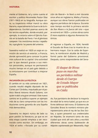 52
mente al Gobierno, tal y como cuenta el
escritor y político Nicomedes Pastor Díaz
(1811-1863) en su biografía. Aunque cor-
ta, su trayectoria militar marcó su obra
literaria, especialmente la Guerra de la In-
dependencia. Escribió poemas acerca de
los tercios españoles, donde ensalzó, por
ejemplo, la victoria sobre el Ejército fran-
cés en la batalla de Pavía: Y en él gloriosos
campean / los invictísimos tercios / españo-
les, cuya gloria / es pasmo del universo.
Saavedra realizó en 1820 un viaje en co-
misión de servicio al exterior, a Francia,
donde aprovechó para conocer la parte
más cultural de su capital. Una actividad
por la que destacó gracias a sus méri-
tos personales, aunque no permaneció
mucho tiempo en el país galo debido a
su entusiasmo por contribuir a mejorar
España.
INCURSIÓN EN LA POLÍTICA
El cambio en su vida comenzó en 1821,
cuando resultó elegido diputado de las
Cortes por Córdoba, impulsado por el po-
lítico liberal Antonio Alcalá Galiano, con
quien trabó una gran amistad. Este nuevo
camino en la política supone un ejemplo
más de su claro compromiso con las ins-
tituciones como garantía de una España
más democrática.
Saavedra no dejará nunca de lado su
gran pasión: la literatura, ya que es en
esta etapa cuando empieza a ser reco-
nocido como escritor. Sin embargo, en
1824 el exilio —forzado por su condi-
ción de liberal— le llevó a vivir durante
once años en Inglaterra, Malta y Francia,
aunque sus obras fueron publicadas en
algunos periódicos de la época. Durante
este tiempo escribió la primera versión
de Don Álvaro o la fuerza del sino —­que
se estrenó en 1835­— y otras obras como
El moro expósito o algunos Romances his-
tóricos.
Al regresar a España, en 1834, heredó
el Ducado de Rivas tras la muerte de su
hermano mayor. Con la caída de Espar-
tero, le nombraron alcalde de Madrid y
formó parte del Gobierno provisional.
Después, como vicepresidente del Sena-
HISTORIA
52
HISTORIA
El duque de Rivas
puso en marcha
un periódico militar
desde el Cuerpo
de Estado Mayor
que se publicaba
en Cádiz
do, fue partidario de declarar la mayoría
de edad de la reina Isabel, ya que era un
firme defensor del trono. El Gobierno de
González Bravo le nombró ministro ple-
nipotenciario ante el rey de las Dos Sici-
lias, a quien presentó sus credenciales
en Nápoles. Se enamoró tanto de esta
ciudad que vivió allí seis años y escribió
diferentes obras como Sublevación de
Nápoles capitaneada por Masaniello, Viaje
 