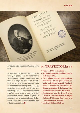 53	 53	 53	 53
— TRAYECTORIA ™
� 	Nació en 1791, en Córdoba.
� 	Recibió el despacho de alférez de Ca-
ballería en 1807.
� 	En el plano político, fue ministro,
presidente del Consejo de Estado, se-
nador y alcalde de Madrid. En el cul-
tural, le nombraron director de las
Reales Academias de la Lengua y de
San Fernando, así como del Ateneo.
� 	Condecorado con la Gran Cruz de
Carlos III, fue caballero de la Insigne
Orden del Toisón de Oro y obtuvo la
Cruz de la Orden de Pío X.
� 	Murió en 1865, en Madrid.
HISTORIA
al Vesubio o La azucena milagrosa, entre
otras.
La vivacidad del ingenio del duque de
Rivas y su paso por la milicia formaron
siempre parte de la escena literaria que
trazó a lo largo de sus obras. El esti-
lo de su pluma le llevó a ingresar en la
Real Academia de la Lengua en 1834 —y,
posteriormente, ser elegido director en-
tre 1862 y 1865—. Comprometido con el
español, en su discurso subrayó la im-
portancia de cultivar «la más magnífica y
sonora de las lenguas modernas de Eu-
ropa», lo que ha conseguido difundir aún
más con sus escritos. ¢
 