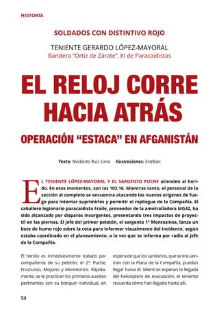 54
HISTORIA
EL RELOJ CORRE
HACIA ATRÁS
OPERACIÓN “ESTACA” EN AFGANISTÁN
SOLDADOS CON DISTINTIVO ROJO
TENIENTE GERARDO LÓPEZ-MAYORAL
Bandera “Ortiz de Zárate”, III de Paracaidistas
E
L TENIENTE LÓPEZ-MAYORAL Y EL SARGENTO PUCHE atienden al heri-
do. En esos momentos, son las 102.16. Mientras tanto, el personal de la
sección al completo se encuentra atacando los nuevos orígenes de fue-
go para intentar suprimirlos y permitir el repliegue de la Compañía. El
caballero legionario paracaidista Fraile, proveedor de la ametralladora MG42, ha
sido alcanzado por disparos insurgentes, presentando tres impactos de proyec-
til en las piernas. El jefe del primer pelotón, el sargento 1º Montesinos, lanza un
bote de humo rojo sobre la cota para informar visualmente del incidente, según
estaba coordinado en el planeamiento, a la vez que se informa por radio al jefe
de la Compañía.
Texto: Norberto Ruiz Lima Ilustraciones: Esteban
El herido es inmediatamente tratado por
compañeros de su pelotón, el 2º: Puche,
Fructuoso, Moyano y Montesinos. Rápida-
mente, se le practican los primeros auxilios
pertinentes con su botiquín individual, en
esperadequelossanitarios,queseencuen-
tran con la Plana de la Compañía, puedan
llegar hasta él. Mientras esperan la llegada
del helicóptero de evacuación, el teniente
recuerda cómo han llegado hasta allí.
 