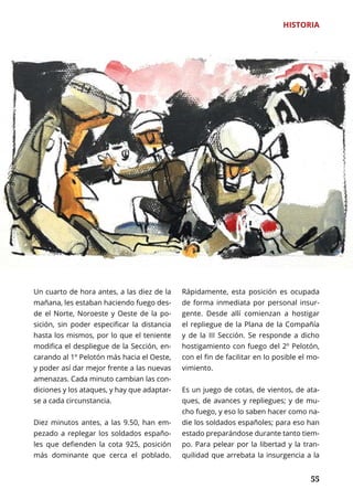 55
HISTORIA
	 55
Un cuarto de hora antes, a las diez de la
mañana, les estaban haciendo fuego des-
de el Norte, Noroeste y Oeste de la po-
sición, sin poder especificar la distancia
hasta los mismos, por lo que el teniente
modifica el despliegue de la Sección, en-
carando al 1º Pelotón más hacia el Oeste,
y poder así dar mejor frente a las nuevas
amenazas. Cada minuto cambian las con-
diciones y los ataques, y hay que adaptar-
se a cada circunstancia.
Diez minutos antes, a las 9.50, han em-
pezado a replegar los soldados españo-
les que defienden la cota 925, posición
más dominante que cerca el poblado.
Rápidamente, esta posición es ocupada
de forma inmediata por personal insur-
gente. Desde allí comienzan a hostigar
el repliegue de la Plana de la Compañía
y de la III Sección. Se responde a dicho
hostigamiento con fuego del 2º Pelotón,
con el fin de facilitar en lo posible el mo-
vimiento.
Es un juego de cotas, de vientos, de ata-
ques, de avances y repliegues; y de mu-
cho fuego, y eso lo saben hacer como na-
die los soldados españoles; para eso han
estado preparándose durante tanto tiem-
po. Para pelear por la libertad y la tran-
quilidad que arrebata la insurgencia a la
 