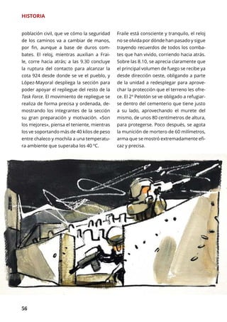 56
HISTORIA
población civil, que ve cómo la seguridad
de los caminos va a cambiar de manos,
por fin, aunque a base de duros com-
bates. El reloj, mientras auxilian a Frai-
le, corre hacia atrás; a las 9.30 concluye
la ruptura del contacto para alcanzar la
cota 924 desde donde se ve el pueblo, y
López-Mayoral despliega la sección para
poder apoyar el repliegue del resto de la
Task Force. El movimiento de repliegue se
realiza de forma precisa y ordenada, de-
mostrando los integrantes de la sección
su gran preparación y motivación. «Son
los mejores», piensa el teniente, mientras
los ve soportando más de 40 kilos de peso
entre chaleco y mochila a una temperatu-
ra ambiente que superaba los 40 ºC.
Fraile está consciente y tranquilo, el reloj
no se olvida por dónde han pasado y sigue
trayendo recuerdos de todos los comba-
tes que han vivido, corriendo hacia atrás.
Sobre las 8.10, se aprecia claramente que
el principal volumen de fuego se recibe ya
desde dirección oeste, obligando a parte
de la unidad a redesplegar para aprove-
char la protección que el terreno les ofre-
ce. El 2º Pelotón se ve obligado a refugiar-
se dentro del cementerio que tiene justo
a su lado, aprovechando el murete del
mismo, de unos 80 centímetros de altura,
para protegerse. Poco después, se agota
la munición de mortero de 60 milímetros,
arma que se mostró extremadamente efi-
caz y precisa.
 