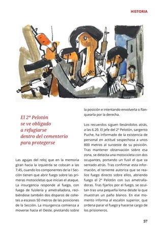 57
HISTORIA
	 57
Las agujas del reloj que en la memoria
giran hacia la izquierda se colocan a las
7.45, cuando los componentes de la I Sec-
ción tienen que abrir fuego sobre las pri-
meras motocicletas que inician el ataque.
La insurgencia responde al fuego, con
fuego de fusilería y ametralladora, reci-
biéndose también dos disparos de cohe-
tes a escasos 50 metros de las posiciones
de la Sección. La insurgencia comienza a
moverse hacia el Oeste, pivotando sobre
la posición e intentando envolverla o flan-
quearla por la derecha.
Los recuerdos siguen llevándolos atrás,
a las 6.20. El jefe del 2º Pelotón, sargento
Puche, ha informado de la existencia de
personal en actitud sospechosa a unos
800 metros al suroeste de su posición.
Tras mantener observación sobre esa
zona, se detecta una motocicleta con dos
ocupantes, portando un fusil el que va
sentado atrás. Tras confirmar esta infor-
mación, el teniente autoriza que se rea-
lice fuego directo sobre ellos, abriendo
fuego el 2º Pelotón con sus ametralla-
doras. Tras fijarlos por el fuego, se ocul-
tan tras una pequeña loma desde la que
muestran un paño blanco. En ese mo-
mento informa al escalón superior, que
ordena parar el fuego y hacerse cargo de
los prisioneros.
El 2º Pelotón
se ve obligado
a refugiarse
dentro del cementerio
para protegerse
 