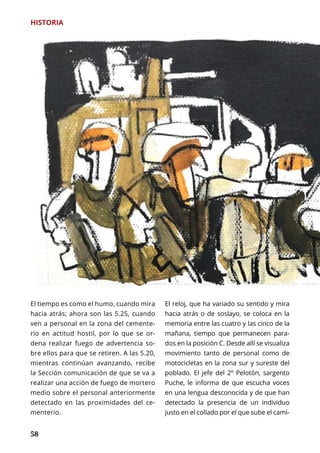58
El tiempo es como el humo, cuando mira
hacia atrás; ahora son las 5.25, cuando
ven a personal en la zona del cemente-
rio en actitud hostil, por lo que se or-
dena realizar fuego de advertencia so-
bre ellos para que se retiren. A las 5.20,
mientras continúan avanzando, recibe
la Sección comunicación de que se va a
realizar una acción de fuego de mortero
medio sobre el personal anteriormente
detectado en las proximidades del ce-
menterio.
El reloj, que ha variado su sentido y mira
hacia atrás o de soslayo, se coloca en la
memoria entre las cuatro y las cinco de la
mañana, tiempo que permanecen para-
dos en la posición C. Desde allí se visualiza
movimiento tanto de personal como de
motocicletas en la zona sur y sureste del
poblado. El jefe del 2º Pelotón, sargento
Puche, le informa de que escucha voces
en una lengua desconocida y de que han
detectado la presencia de un individuo
justo en el collado por el que sube el cami-
HISTORIA
 