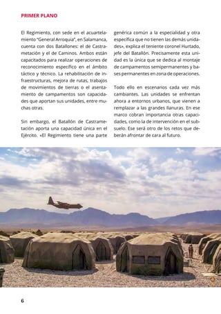 6
PRIMER PLANO
El Regimiento, con sede en el acuartela-
miento “General Arroquia”, en Salamanca,
cuenta con dos Batallones: el de Castra-
metación y el de Caminos. Ambos están
capacitados para realizar operaciones de
reconocimiento específico en el ámbito
táctico y técnico. La rehabilitación de in-
fraestructuras, mejora de rutas, trabajos
de movimientos de tierras o el asenta-
miento de campamentos son capacida-
des que aportan sus unidades, entre mu-
chas otras.
Sin embargo, el Batallón de Castrame-
tación aporta una capacidad única en el
Ejército. «El Regimiento tiene una parte
genérica común a la especialidad y otra
específica que no tienen las demás unida-
des», explica el teniente coronel Hurtado,
jefe del Batallón. Precisamente esta uni-
dad es la única que se dedica al montaje
de campamentos semipermanentes y ba-
ses permanentes en zona de operaciones.
Todo ello en escenarios cada vez más
cambiantes. Las unidades se enfrentan
ahora a entornos urbanos, que vienen a
remplazar a las grandes llanuras. En ese
marco cobran importancia otras capaci-
dades, como la de intervención en el sub-
suelo. Ese será otro de los retos que de-
berán afrontar de cara al futuro.
 