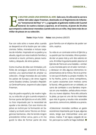 61
CONOCER A...
	 61
Fue con solo ocho o nueve años cuando
se despertó en él la ilusión por ser colec-
cionista. Sellos, monedas e incluso tarje-
tas de móviles. Inspirado en su padre y su
abuelo, siguió con esta tradición familiar y
comenzó a reunir, primero, piezas nacio-
nales y, después, de otros países.
Como muchas de ellas son limitadas y di-
fíciles de conseguir, encontró en ferias y
eventos una oportunidad de ampliar su
colección. «Tengo monedas de casi todos
los países de Europa y de otros lugares
como Estados Unidos, Canadá o Repúbli-
ca Centroafricana», expone el cabo López
Freeman.
Hijo de padre español y de madre ingle-
sa, su vida dio un giro cuando empezó a
formar parte del Ejército en el año 2005.
Lo hizo impulsado por la necesidad de
ayudar a los demás. Con ese mismo ob-
jetivo se inclinó por la formación en Sa-
nidad y se tituló como Técnico en Emer-
gencias Sanitarias. «No he tenido ningún
precedente militar cerca, pero a mi me
gustó la idea de formar parte de esta
gran familia con el objetivo de poder ser
útil», explica.
Su vida es un contraste entre el Ejército y
su pasión por las monedas. Ahora preten-
de dar un paso más y unir dos valores en
uno. Al militar le gustaría poder plasmar el
Ejército de Tierra en una medalla —similar
a una moneda pero sin el valor nominal—
y destacar en ella algunos elementos re-
presentativos de la milicia. No es la prime-
ra vez que él diseña su propio modelo. Ya
lo ha hecho, junto a otros compañeros,
en cuatro ocasiones (con motivos como
la fauna). «Me gustaría ver un soldado, un
carro de combate o una Bandera impre-
sos en una medalla», señala ahora miran-
do a su nuevo objetivo. Para ello utilizaría
la plata, ya que es uno de los materiales
que más le gusta y resulta más accesible
que otros, como el oro, debido a su precio.
«Coleccionar monedas conlleva un gasto
económico importante, por lo que, algunas
veces, tengo que intercambiar unas por
otras», matiza. Y así sigue, cargado de va-
lor, para que su sueño se haga realidad. ¢
Texto: Felipe Pulido Fotos: Iván Jiménez (DECET)
E
L MILITAR LANZA UNA MONEDA AL AIRE. Sale cara. En ella está la carrera
militar del cabo López Freeman, destinado en el Regimiento de Infante-
ría “Inmemorial del Rey” nº 1, y agregado al gabinete médico del Cuartel
General. Se vuelve a lanzar y aparece, en el reverso, el joven de 34 años
que empezó a coleccionar monedas cuando solo era un niño. Hoy tiene más de un
millar de piezas en su colección.
 
