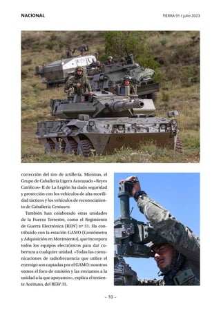 – 10 –
NACIONAL TIERRA 91 / julio 2023
corrección del tiro de artillería. Mientras, el
Grupo de Caballería Ligero Acorazado «Reyes
Católicos» II de La Legión ha dado seguridad
y protección con los vehículos de alta movili-
dad tácticos y los vehículos de reconocimien-
to de Caballería Centauro.
También han colaborado otras unidades
de la Fuerza Terrestre, como el Regimiento
de Guerra Electrónica (REW) nº 31. Ha con-
tribuido con la estación GAMO (Goniómetro
y Adquisición en Movimiento), que incorpora
todos los equipos electrónicos para dar co-
bertura a cualquier unidad. «Todas las comu-
nicaciones de radiofrecuencia que utilice el
enemigo son captadas por el GAMO: nosotros
somos el foco de emisión y las enviamos a la
unidad a la que apoyamos», explica el tenien-
te Aceituno, del REW 31.
 