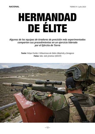 – 12 –
NACIONAL TIERRA 91 / julio 2023
HERMANDAD
DE ÉLITE
Texto: Felipe Pulido / Villaviciosa de Odón (Madrid) y Zaragoza
Fotos: Sdo. Iván Jiménez (DECET)
Algunos de los equipos de tiradores de precisión más experimentados
comparten sus procedimientos en un ejercicio liderado
por el Ejército de Tierra
 