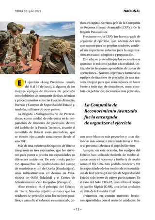 – 13 –
TIERRA 91 / julio 2023 NACIONAL
E l ejercicio «Long Precision» reunió,
del 8 al 16 de junio, a algunos de los
mejores equipos de tiradores de precisión
con el objetivo de compartir tácticas, técnicas
y procedimientos entre las Fuerzas Armadas,
Fuerzas y Cuerpos de Seguridad del Estado y,
también, militares de otros países.
La Brigada «Almogávares» VI de Paracai­
distas, como unidad de referencia en la pre-
paración de tiradores de precisión, dentro
del ámbito de la Fuerza Terrestre, asumió el
cometido de liderar estas maniobras, que
se vienen ejecutando anualmente desde el
año 2011.
Más de una treintena de equipos de élite se
integraron en tres escenarios, que les sirvie-
ron para poner a prueba sus capacidades en
diferentes ambientes. De este modo, pudie-
ron aprovechar las posibilidades del campo
de maniobras y tiro de Uceda (Guadalajara),
unas infraestructuras en desuso en Villa­
viciosa de Odón (Madrid) y el Centro de
Adiestramiento «San Gregorio» (Zaragoza).
«Este ejercicio es el principal del Ejército
de Tierra. Nuestro objetivo es hacer que los
tiradores de precisión sean los mejores posi-
bles, y para ello el esfuerzo es sustancial», de-
clara el capitán Serrano, jefe de la Compañía
de Reconocimiento Avanzado (CRAV), de la
Brigada Paracaidista.
Precisamente, la CRAV fue la encargada de
organizar el ejercicio, que, además del reto
que supone para los propios tiradores, conlle-
vó un importante esfuerzo para la organiza-
ción, en cuanto a logística y preparación.
Con ello, se pretendió que los escenarios se
ajustaran lo máximo posible a la realidad, uti-
lizando las lecciones aprendidas de zonas de
operaciones. «Nuestro objetivo es formar a los
equipos de tiradores de precisión de una ma-
nera integral, para que sean capaces de hacer
frente a todo tipo de situaciones, como com-
bate en población; escenarios más policiales,
con unos blancos más pequeños y unas dis-
tancias más cortas; o intentando llevar al lími-
te al personal», destaca el capitán Serrano.
Aunque, en esta ocasión, los equipos del
Ejército han utilizado fusilería de medio al-
cance como el Accuracy y fusilería de asalto
como el HK G36, han podido conocer y ver
las capacidades de los medios de otras unida-
des de las Fuerzas y Cuerpos de Seguridad del
Estado o del resto de países participantes. Es
el caso del Sako TRG-42, que utiliza el Grupo
de Acción Rápida (GAR), una de las unidades
de élite de la Guardia Civil.
«Ponemos en común nuestras leccio­
nes aprendidas con el resto de unidades. Se
La Compañía de
Reconocimiento Avanzado
fue la encargada
de organizar el ejercicio
 