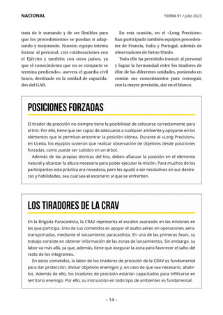 – 14 –
NACIONAL TIERRA 91 / julio 2023
El tirador de precisión no siempre tiene la posibilidad de colocarse correctamente para
el tiro. Por ello, tiene que ser capaz de adecuarse a cualquier ambiente y apoyarse en los
elementos que le permitan encontrar la posición idónea. Durante el «Long Precision»,
en Uceda, los equipos tuvieron que realizar observación de objetivos desde posiciones
forzadas, como puede ser subidos en un árbol.
Además de las propias técnicas del tiro, deben afianzar la posición en el elemento
natural y alcanzar la altura necesaria para poder ejecutar la misión. Para muchos de los
participantes esta práctica era novedosa, pero les ayudó a ser resolutivos en sus destre-
zas y habilidades, sea cual sea el escenario al que se enfrenten.
Posiciones forzadas
En la Brigada Paracaidista, la CRAV representa el escalón avanzado en las misiones en
las que participa. Uno de sus cometidos es apoyar el asalto aéreo en operaciones aero-
transportadas, mediante el lanzamiento paracaidista. En una de las primeras fases, su
trabajo consiste en obtener información de las zonas de lanzamientos. Sin embargo, su
labor va más allá, ya que, además, tiene que asegurar la zona para favorecer el salto del
resto de los integrantes.
En estos cometidos, la labor de los tiradores de precisión de la CRAV es fundamental
para dar protección, divisar objetivos enemigos y, en caso de que sea necesario, abatir-
los. Además de ello, los tiradores de precisión estarían capacitados para infiltrarse en
territorio enemigo. Por ello, su instrucción en todo tipo de ambientes es fundamental.
Los tiradores de la CRAV
trata de ir sumando y de ser flexibles para
que los procedimientos se puedan ir adap-
tando y mejorando. Nuestro equipo intenta
formar al personal, con colaboraciones con
el Ejército y también con otros países, ya
que el conocimiento que no se comparte se
termina perdiendo», asevera el guardia civil
Junco, destinado en la unidad de capacida-
des del GAR.
En esta ocasión, en el «Long Precision»
han participado también equipos proceden-
tes de Francia, Italia y Portugal, además de
observadores de Reino Unido.
Todo ello ha permitido instruir al personal
y lograr la hermandad entre los tiradores de
élite de las diferentes unidades, poniendo en
común sus conocimientos para conseguir,
con la mayor precisión, dar en el blanco.
 
