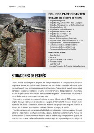 – 15 –
TIERRA 91 / julio 2023 NACIONAL
En una misión no siempre se dispone del tiempo necesario, ni tampoco la munición es
inagotable. Actuar ante situaciones de estrés fue otro de los cometidos a los que tuvie-
ron que hacer frente los tiradores durante el ejercicio. «Tratamos de que afronten situa-
ciones que se acerquen a lo que se van a encontrar en zona de operaciones», manifiesta
el cabo mayor García, encuadrado en la Bandera «Roger de Lauria» II/4 de Paracaidistas
y uno de los instructores durante el ejercicio.
Entre otras prácticas, los equipos iniciaron un recorrido de más de 700 metros, con un
amplio desnivel y portando el peso de sus equipos. En tan solo 15 minutos debían abatir
objetivos, situados a diferentes distancias. Además del propio cálculo para alcanzar el
blanco, los tiradores, en este caso, hicieron frente a la fatiga y al estrés.
También se pusieron a prueba sus habilidades en distancias extremas, ya que llegaron
a tirar a 1.750 metros con fusilería media. «Es una distancia bastante lejana. Nunca ha-
bíamos tenido la oportunidad de disparar a estas distancias y comprobamos que es po-
sible, incluso a pesar de las inclemencias meteorológicas», apunta el guardia civil Junco.
Situaciones de estrés
UNIDADES DEL EJÉRCITO DE TIERRA:
• Brigada «Aragón» I
• Brigada «Rey Alfonso XIII» II de La Legión
• Brigada «Almogávares» VI de Paracaidistas
• Brigada «Galicia» VII
• Brigada «Guzmán el Bueno» X
• Brigada «Extremadura» XI
• Brigada «Guadarrama» XII
• Brigada «Canarias» XVI
• Mando de Operaciones Especiales
• Regimiento de Infantería «América» nº 66
• Regimiento de Caballería «España» nº 11
• Comandancia General de Baleares
• Comandancia General de Ceuta
• Comandancia General de Melilla
OTRAS UNIDADES:
• Guardia Real
• Armada
• Ejército del Aire y del Espacio
• Policía Nacional
• Guardia Civil
• Fuerzas Armadas de Francia, Italia y Portugal
EQUIPOSPARTICIPANTES
 