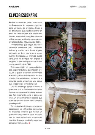 – 16 –
NACIONAL TIERRA 91 / julio 2023
El peor escenario
Realizar la misión en zonas urbanizadas
conlleva una de las mayores exigencias
para un tirador de precisión, debido a
las dificultades que puede encontrar en
ellas. Para instruirse en este tipo de am-
bientes, durante el «Long Precision» se
utilizaron unas edificaciones en desuso
en la localidad de Villaviciosa de Odón.
«Pretendemos que tengan los cono-
cimientos necesarios para reconocer
indicios y puedan hacer frente al peor
escenario, es decir, que la zona se en-
cuentre trampeada. Al enemigo puedo
verlo, pero las trampas no», explica el
sargento 1º jefe de la patrulla de tirado-
res de precisión de la CRAV.
Ante una misión en zonas urbaniza-
das, es primordial una planificación pre-
via, en la que se estudia en profundidad
el edificio y el acceso al mismo. En esta
ocasión, los participantes subieron a la
segunda planta a través de una escala
que colocaron de forma temporal.
Una vez en el lugar donde se monta el
puesto de tiro, es fundamental compro-
bar que se encuentra limpio de amena-
zas. Tan importante como el acceso es
idear un procedimiento de escape, que
suele ser distinto al que se ha utilizado
para llegar allí.
Con el objetivo de poner a prueba sus
capacidades en diferentes escenarios,
los tiradores tuvieron que montar un
puesto de tiro y realizar otras actuacio-
nes en zonas urbanizadas como movi-
mientos, descenso en rápel o recorridos
por zonas trampeadas. •
 