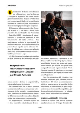 – 18 –
NACIONAL TIERRA 91 / julio 2023
n el Ejército de Tierra son habituales
las colaboraciones con las Fuerzas
y Cuerpos de Seguridad del Estado. El Re­
gimiento de Caballería «España» nº 11 realiza
con frecuencia actividades de formación con
unidades de Policía Nacional, lo que se tra-
duce en mayor preparación para sus jinetes.
El Centro de Adiestramiento «San Grego­
rio» acogió, el 17 de mayo, a varios com-
ponentes de las Unidades de Prevención
y Reac­
ción (UPR) —destinadas al mante-
nimiento y, en caso de necesidad, al res-
tablecimiento del orden público—. Los
participantes tuvieron la oportunidad de
compartir sesiones teórico-prácticas con el
personal del «España» sobre entrada y lim-
pieza de edificaciones con presencia hostil,
avance por exteriores en combate urbano y,
también, asistencia a bajas.
«El objetivo de esta jornada es intercambiar
tácticas, técnicas y procedimientos en dife-
rentes ámbitos», destaca el sargento Calvo,
jefe de pelotón en el Regimiento.
Las colaboraciones con la Policía Nacional
nacen como una forma de enriquecer el adies-
tramiento de las unidades en determinadas
áreas, sobre todo en núcleos urbanos, al apor-
tar diferentes puntos de vista debido al tipo de
misión que cada uno tiene encomendada.
«El Regimiento de Caballería “España” nº
11 tiene cometidos principalmente de reco-
nocimiento, seguridad y combate en el ám-
bito de la División “Castillejos”
, y los núcleos
de población siempre han tenido una impor-
tancia capital, por lo que las aportaciones
que puede ofrecer la experiencia de la Policía
Nacional resultan de gran interés», asevera el
comandante Ruiz, encargado de operaciones
en el Regimiento.
Entre los cometidos del «España», está
también adiestrarse para colaborar con las
instituciones del Estado y administraciones
públicas para preservar la seguridad de los
ciudadanos en los supuestos de grave riesgo,
catástrofes u otras necesidades públicas, por
lo que el conocimiento mutuo y la relación
con la Policía Nacional es clave para ello.
UNA COLABORACIÓN ESTRECHA
Además de con las UPR, se han realizado
co­
laboraciones con el Grupo Operativo Es­
Son frecuentes
las colaboraciones entre
el Regimiento «España»
y la Policía Nacional
E
 