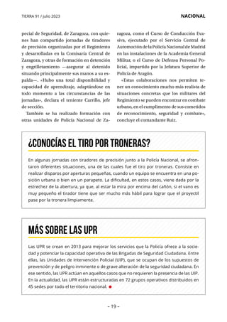 – 19 –
TIERRA 91 / julio 2023 NACIONAL
En algunas jornadas con tiradores de precisión junto a la Policía Nacional, se afron-
taron diferentes situaciones, una de las cuales fue el tiro por troneras. Consiste en
realizar disparos por aperturas pequeñas, cuando un equipo se encuentra en una po-
sición urbana o bien en un parapeto. La dificultad, en estos casos, viene dada por la
estrechez de la abertura, ya que, al estar la mira por encima del cañón, si el vano es
muy pequeño el tirador tiene que ser mucho más hábil para lograr que el proyectil
pase por la tronera limpiamente.
¿Conocías el tiro por troneras?
Las UPR se crean en 2013 para mejorar los servicios que la Policía ofrece a la socie-
dad y potenciar la capacidad operativa de las Brigadas de Seguridad Ciudadana. Entre
ellas, las Unidades de Intervención Policial (UIP), que se ocupan de los supuestos de
prevención y de peligro inminente o de grave alteración de la seguridad ciudadana. En
ese sentido, las UPR actúan en aquellos casos que no requieren la presencia de las UIP.
En la actualidad, las UPR están estructuradas en 72 grupos operativos distribuidos en
45 sedes por todo el territorio nacional. •
Más sobre las UPR
pecial de Seguridad, de Zaragoza, con quie-
nes han compartido jornadas de tiradores
de precisión organizadas por el Regimiento
y desarrolladas en la Comisaría Central de
Zaragoza, y otras de formación en detención
y engrilletamiento —asegurar al detenido
situando principalmente sus manos a su es-
palda—. «Hubo una total disponibilidad y
capacidad de aprendizaje, adaptándose en
todo momento a las circunstancias de las
jornadas», declara el teniente Carrillo, jefe
de sección.
También se ha realizado formación con
otras unidades de Policía Nacional de Za­
ragoza, como el Curso de Conducción Eva­
siva, ejecutado por el Servicio Central de
Automoción de la Policía Nacional de Madrid
en las instalaciones de la Academia General
Militar, o el Curso de Defensa Personal Po­
l­
icial, impartido por la Jefatura Superior de
Policía de Aragón.
«Estas colaboraciones nos permiten te-
ner un conocimiento mucho más realista de
situaciones concretas que los militares del
Regimiento se pueden encontrar en combate
urbano, en el cumplimento de sus cometidos
de reconocimiento, seguridad y combate»,
concluye el comandante Ruiz.
 
