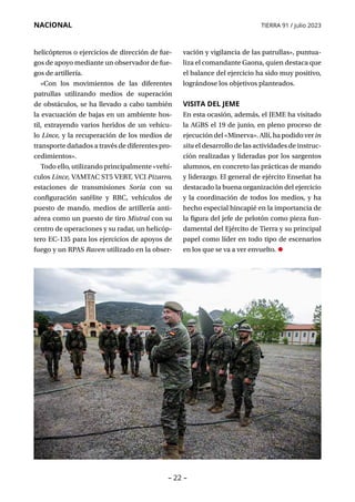 – 22 –
NACIONAL TIERRA 91 / julio 2023
helicópteros o ejercicios de dirección de fue-
gos de apoyo mediante un observador de fue-
gos de artillería.
«Con los movimientos de las diferentes
patrullas utilizando medios de superación
de obstáculos, se ha llevado a cabo también
la evacuación de bajas en un ambiente hos-
til, extrayendo varios heridos de un vehícu-
lo Lince, y la recuperación de los medios de
transporte dañados a través de diferentes pro-
cedimientos».
Todo ello, utilizando principalmente «vehí-
culos Lince, VAMTAC ST5 VERT, VCI Pizarro,
estaciones de transmisiones Soria con su
configuración satélite y RRC, vehículos de
puesto de mando, medios de artillería anti-
aérea como un puesto de tiro Mistral con su
centro de operaciones y su radar, un helicóp-
tero EC-135 para los ejercicios de apoyos de
fuego y un RPAS Raven utilizado en la obser-
vación y vigilancia de las patrullas», puntua-
liza el comandante Gaona, quien destaca que
el balance del ejercicio ha sido muy positivo,
lográndose los objetivos planteados.
VISITA DEL JEME
En esta ocasión, además, el JEME ha visitado
la AGBS el 19 de junio, en pleno proceso de
ejecucióndel«Minerva».Allí,hapodidoverin
situ el desarrollo de las actividades de instruc-
ción realizadas y lideradas por los sargentos
alumnos, en concreto las prácticas de mando
y liderazgo. El general de ejército Enseñat ha
destacado la buena organización del ejercicio
y la coordinación de todos los medios, y ha
hecho especial hincapié en la importancia de
la figura del jefe de pelotón como pieza fun-
damental del Ejército de Tierra y su principal
papel como líder en todo tipo de escenarios
en los que se va a ver envuelto. •
 