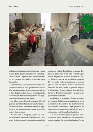 – 24 –
NACIONAL TIERRA 91 / julio 2023
utilización de las nuevas tecnologías, ya que
es uno de los pilares del proyecto tecnológi-
co de la Base Logística para hacer del cen­
tro un ejemplo de excelencia, innovación y
desarrollo.
En ese sentido, se buscó acercarse a las em-
presas innovadoras para que ofrezcan una vi-
sión transformadora de lo que se pretende en
la Base Logística. Por ello, de forma paralela,
se mostraron diferentes expositores con algu-
nas de las últimas innovaciones.
No faltó, entre ellos, el programa NH-90,
que está permitiendo renovar y dotar de nue-
vos helicópteros a las Fuerzas Armadas espa-
ñolas, o las últimas soluciones de impresión
en tres dimensiones.
Por su parte, el Parque y Centro de Man­
tenimiento de Sistemas Acorazados nº 1 pre-
sentó el sistema técnico operativo de realidad
mixta, que está en dotación en la unidad des-
de hace poco más de un año. «Permite, por
medio de gafas de realidad aumentada, ha-
cer la recepción de los vehículos Leopardo
2E y recopilar todos sus datos en el sistema
para su uso posterior», destacó el teniente
Bastante. De este modo, es posible mejorar
la eficiencia y la precisión en la realización
de tareas de mantenimiento y reparación en
plataformas terrestres.
Igualmente, la empresa Telefónica mostró
un ejemplo de la implementación que se va
a instalar en los centros de mantenimiento
de Villaverde y Colmenar Viejo, que serán los
pioneros en emplear la tecnología 5G, con la
vista puesta en la futura Base Logística.
«Los avances tecnológicos mejorarán nues-
tra gestión de los recursos, su almacenamien-
to y reposición. Harán que la distribución sea
 