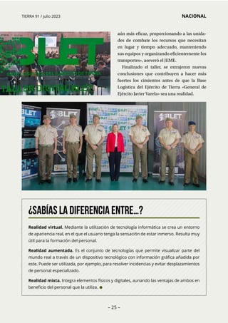 – 25 –
TIERRA 91 / julio 2023 NACIONAL
¿Sabías la diferencia entre…?
Realidad virtual. Mediante la utilización de tecnología informática se crea un entorno
de apariencia real, en el que el usuario tenga la sensación de estar inmerso. Resulta muy
útil para la formación del personal.
Realidad aumentada. Es el conjunto de tecnologías que permite visualizar parte del
mundo real a través de un dispositivo tecnológico con información gráfica añadida por
este. Puede ser utilizada, por ejemplo, para resolver incidencias y evitar desplazamientos
de personal especializado.
Realidad mixta. Integra elementos físicos y digitales, aunando las ventajas de ambos en
beneficio del personal que la utiliza. •
aún más eficaz, proporcionando a las unida-
des de combate los recursos que necesitan
en lugar y tiempo adecuado, manteniendo
sus equipos y organizando eficientemente los
transportes», aseveró el JEME.
Finalizado el taller, se extrajeron nuevas
conclusiones que contribuyen a hacer más
fuertes los cimientos antes de que la Base
Logística del Ejército de Tierra «General de
Ejército Javier Varela» sea una realidad.
 