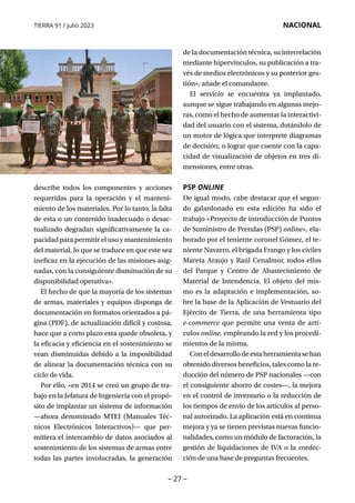 – 27 –
TIERRA 91 / julio 2023 NACIONAL
describe todos los componentes y acciones
requeridas para la operación y el manteni-
miento de los materiales. Por lo tanto, la falta
de esta o un contenido inadecuado o desac-
tualizado degradan significativamente la ca-
pacidad para permitir el uso y mantenimiento
del material, lo que se traduce en que este sea
ineficaz en la ejecución de las misiones asig-
nadas, con la consiguiente disminución de su
disponibilidad operativa».
El hecho de que la mayoría de los sistemas
de armas, materiales y equipos disponga de
documentación en formatos orientados a pá-
gina (PDF), de actualización difícil y costosa,
hace que a corto plazo esta quede obsoleta, y
la eficacia y eficiencia en el sostenimiento se
vean disminuidas debido a la imposibilidad
de alinear la documentación técnica con su
ciclo de vida.
Por ello, «en 2014 se creó un grupo de tra-
bajo en la Jefatura de Ingeniería con el propó-
sito de implantar un sistema de información
—ahora denominado MTEI (Manuales Téc­
nicos Electrónicos Interactivos)— que per-
mitiera el intercambio de datos asociados al
sostenimiento de los sistemas de armas entre
todas las partes involucradas, la generación
de la documentación técnica, su interrelación
mediante hipervínculos, su publicación a tra-
vés de medios electrónicos y su posterior ges-
tión», añade el comandante.
El servicio se encuentra ya implantado,
aunque se sigue trabajando en algunas mejo-
ras, como el hecho de aumentar la interactivi-
dad del usuario con el sistema, dotándolo de
un motor de lógica que interprete diagramas
de decisión, o lograr que cuente con la capa-
cidad de visualización de objetos en tres di-
mensiones, entre otras.
PSP ONLINE
De igual modo, cabe destacar que el segun-
do galardonado en esta edición ha sido el
trabajo «Proyecto de introducción de Puntos
de Suministro de Prendas (PSP) online», ela-
borado por el teniente coronel Gómez, el te-
niente Navarro, el brigada Frango y los civiles
Mareta Araujo y Raúl Cenalmor, todos ellos
del Parque y Centro de Abastecimiento de
Material de Intendencia. El objeto del mis-
mo es la adaptación e implementación, so-
bre la base de la Aplicación de Vestuario del
Ejército de Tierra, de una herramienta tipo
e-commerce que permite una venta de artí-
culos online, empleando la red y los procedi-
mientos de la misma.
Coneldesarrollodeestaherramientasehan
obtenido diversos beneficios, tales como la re-
ducción del número de PSP nacionales —con
el consiguiente ahorro de costes—, la mejora
en el control de inventario o la reducción de
los tiempos de envío de los artículos al perso-
nal autorizado. La aplicación está en continua
mejora y ya se tienen previstas nuevas funcio-
nalidades, como un módulo de facturación, la
gestión de liquidaciones de IVA o la confec-
ción de una base de preguntas frecuentes.
 