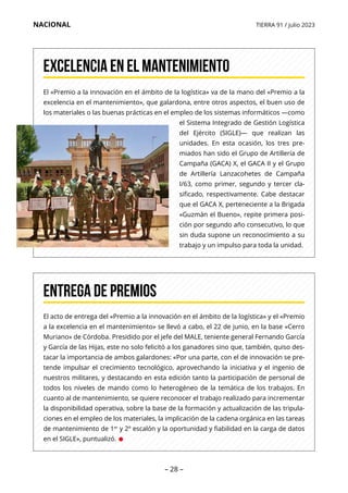 – 28 –
NACIONAL TIERRA 91 / julio 2023
El «Premio a la innovación en el ámbito de la logística» va de la mano del «Premio a la
excelencia en el mantenimiento», que galardona, entre otros aspectos, el buen uso de
los materiales o las buenas prácticas en el empleo de los sistemas informáticos —como
el Sistema Integrado de Gestión Logística
del Ejército (SIGLE)— que realizan las
unidades. En esta ocasión, los tres pre-
miados han sido el Grupo de Artillería de
Campaña (GACA) X, el GACA II y el Grupo
de Artillería Lanzacohetes de Campaña
I/63, como primer, segundo y tercer cla-
sificado, respectivamente. Cabe destacar
que el GACA X, perteneciente a la Brigada
«Guzmán el Bueno», repite primera posi-
ción por segundo año consecutivo, lo que
sin duda supone un reconocimiento a su
trabajo y un impulso para toda la unidad.
Excelencia en el mantenimiento
El acto de entrega del «Premio a la innovación en el ámbito de la logística» y el «Premio
a la excelencia en el mantenimiento» se llevó a cabo, el 22 de junio, en la base «Cerro
Muriano» de Córdoba. Presidido por el jefe del MALE, teniente general Fernando García
y García de las Hijas, este no solo felicitó a los ganadores sino que, también, quiso des-
tacar la importancia de ambos galardones: «Por una parte, con el de innovación se pre-
tende impulsar el crecimiento tecnológico, aprovechando la iniciativa y el ingenio de
nuestros militares, y destacando en esta edición tanto la participación de personal de
todos los niveles de mando como lo heterogéneo de la temática de los trabajos. En
cuanto al de mantenimiento, se quiere reconocer el trabajo realizado para incrementar
la disponibilidad operativa, sobre la base de la formación y actualización de las tripula-
ciones en el empleo de los materiales, la implicación de la cadena orgánica en las tareas
de mantenimiento de 1er
y 2º escalón y la oportunidad y fiabilidad en la carga de datos
en el SIGLE», puntualizó. •
Entrega de premios
 