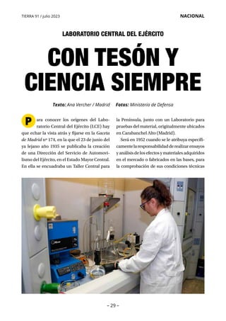 – 29 –
TIERRA 91 / julio 2023 NACIONAL
CON TESÓN Y
CIENCIA SIEMPRE
Texto: Ana Vercher / Madrid Fotos: Ministerio de Defensa
ara conocer los orígenes del Labo­
ratorio Central del Ejército (LCE) hay
que echar la vista atrás y fijarse en la Gaceta
de Madrid nº 174, en la que el 23 de junio del
ya lejano año 1935 se publicaba la creación
de una Dirección del Servicio de Automovi­
lismo del Ejército, en el Estado Mayor Central.
En ella se encuadraba un Taller Central para
la Península, junto con un Laboratorio para
pruebas del material, originalmente ubicados
en Carabanchel Alto (Madrid).
Será en 1952 cuando se le atribuya específi-
camentelaresponsabilidadderealizarensayos
y análisis de los efectos y materiales adquiridos
en el mercado o fabricados en las bases, para
la comprobación de sus condiciones técnicas
P
LABORATORIO CENTRAL DEL EJÉRCITO
 
