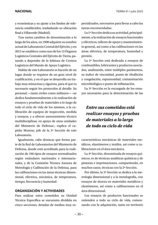 – 30 –
NACIONAL TIERRA 91 / julio 2023
y económicas y su ajuste a los límites de tole-
rancia establecidos, trasladando su ubicación
final a Villaverde (Madrid).
Tras varios cambios de denominación a lo
largo de los años, en 1998 adquiere su nombre
actual de Laboratorio Central del Ejército, y en
2015 se establece como uno de los 13 Órganos
Logísticos Centrales del Ejército de Tierra, pa-
sando a depender de la Jefatura de Centros
Logísticos del Mando de Apoyo Logístico.
Hablar de este Laboratorio es hacerlo de un
lugar donde se requiere de un gran nivel de
cualificación, y en el que se desarrolla un tra-
bajo muy minucioso y riguroso, para el que es
necesario seguir los protocolos al detalle. Su
personal —tanto civiles como militares— «se
dedica fundamentalmente a la realización de
ensayos y pruebas de materiales a lo largo de
todo el ciclo de vida de los mismos, a la ca-
libración de equipos de inspección, medida
y ensayos, y a ofrecer asesoramiento técnico
multidisciplinar, en apoyo de otras unidades
del Ministerio de Defensa», explica el ca-
pitán Moreno, jefe de la 3ª Sección de este
Laboratorio.
Igualmente, cabe destacar que forma par-
te de la Red de Laboratorios del Ministerio de
Defensa, donde está acreditado para la reali-
zación de 166 tipos de ensayos normalizados
según estándares nacionales e internacio-
nales, y de la Comisión Técnica Asesora de
Metrología y Calibración de la Defensa, para
las calibraciones en las áreas técnicas dimen-
sional, eléctrica, mecánica, de temperatura,
tiempo, frecuencia y humedad.
ORGANIZACIÓN Y ACTIVIDADES
Para realizar estos cometidos su Unidad
Técnica Específica se encuentra dividida en
cinco secciones, dotadas de medios muy es-
pecializados, necesarios para llevar a cabo las
tareas encomendadas:
La1ªSeccióndedicasuactividad,principal-
mente, a la realización de ensayos funcionales
y eléctricos, talleres de apoyo y mantenimien-
to general, así como a las calibraciones en las
áreas eléctrica, de temperatura, humedad y
presión.
La 2ª Sección está dedicada a ensayos de
combustibles, lubricantes y productos asocia-
dos, analizando, entre múltiples parámetros,
su índice de viscosidad, punto de ebullición
y congelación, espumosidad, contaminación
microbiológica o punto de inflamación.
La 3ª Sección es la encargada de los ensa-
yos necesarios para la determinación de las
características mecánicas de materiales me-
tálicos, elastómeros y textiles, así como a ca-
libraciones en el área mecánica.
La 4ª Sección, denominada de ensayos quí-
micos, es de técnicas analíticas químicas y de
pinturas e imprimaciones, compartiendo, en
muchos casos, técnicas con la 2ª Sección.
Por último, la 5ª Sección se dedica a la me-
trología dimensional y a la metalografía, con
ensayos de dureza en materiales metálicos y
elastómeros, así como a calibraciones en el
área dimensional.
Los ensayos de productos funcionales se
extienden a todo su ciclo de vida, comen-
zando con la adquisición, tanto en territorio
Entre sus cometidos está
realizar ensayos y pruebas
de materiales a lo largo
de todo su ciclo de vida
 