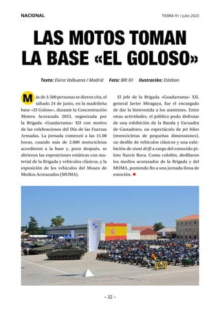– 32 –
NACIONAL TIERRA 91 / julio 2023
M ás de 3.500 personas se dieron cita, el
sábado 24 de junio, en la madrileña
base «El Goloso», durante la Concentración
Motera Acorazada 2023, organizada por
la Brigada «Guadarrama» XII con motivo
de las celebraciones del Día de las Fuerzas
Armadas. La jornada comenzó a las 11.00
horas, cuando más de 2.000 motocicletas
accedieron a la base y, poco después, se
abrieron las exposiciones estáticas con ma-
terial de la Brigada y vehículos clásicos, y la
exposición de los vehículos del Museo de
Medios Acorazados (MUMA).
LAS MOTOS TOMAN
LA BASE «EL GOLOSO»
Texto: Elvira Valbuena / Madrid Foto: BRI XII Ilustración: Esteban
El jefe de la Brigada «Guadarrama» XII,
general Javier Miragaya, fue el encargado
de dar la bienvenida a los asistentes. Entre
otras actividades, el público pudo disfrutar
de una exhibición de la Banda y Escuadra
de Gastadores, un espectáculo de pit bikes
(motocicletas de pequeñas dimensiones),
un desfile de vehículos clásicos y una exhi-
bición de stunt drift a cargo del conocido pi-
loto Narcís Roca. Como colofón, desfilaron
los medios acorazados de la Brigada y del
MUMA, poniendo fin a una jornada llena de
emoción. •
 