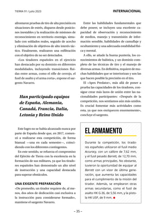 – 35 –
TIERRA 91 / julio 2023 INTERNACIONAL
afrontaron pruebas de tiro de alta precisión en
situaciones de estrés, disparos desde posicio-
nes inestables y la realización de misiones de
reconocimiento en territorio enemigo, simu-
lado con soldados reales, seguido de acecho
y eliminación de objetivos de alto interés tác-
tico. Finalmente, realizaron una exfiltración
con el objetivo de no ser detectados.
«Los tiradores españoles en el ejercicio
han destacado por su dominio en diferentes
modalidades, incluyendo transiciones flui-
das entre armas, como el rifle de cerrojo, el
fusil de asalto y el arma corta», expone el sar-
gento Navarro.
Este logro no se había alcanzado nunca por
parte de España desde que, en 2017, comen-
zó a realizarse esta competición, de forma
bianual —una en cada semestre—, coinci-
diendo con los diferentes contingentes.
En este sentido, se refuerza el compromiso
del Ejército de Tierra con la excelencia en la
formación de sus militares, ya que los tirado-
res españoles han demostrado un alto nivel
de instrucción y una capacidad destacada
para superar obstáculos.
UNA EXIGENTE PREPARACIÓN
«De promedio, un tirador requiere de, al me-
nos, dos años de dedicación casi exclusiva a
la instrucción para considerarse formado»,
mantiene el sargento Navarro.
Entre las habilidades fundamentales que
debe poseer, se incluyen una excelente ca-
pacidad de observación y reconocimiento
de medios, manejo y transmisión de infor-
mación sensible, habilidades de camuflaje y
ocultamiento y una adecuada estabilidad físi-
ca y mental.
A ello, se añade la buena puntería, los co-
nocimientos de balística, y un dominio com-
pleto de las técnicas de tiro y el manejo de
diversas armas. En definitiva, requiere de mu-
chas habilidades que se interiorizan y son las
que hacen posible la precisión en el tiro.
El «Apex Predator», más allá de poner a
prueba las capacidades de los tiradores, con-
sigue crear más lazos de unión entre las na-
cionalidades participantes: «Después de la
competición, nos sentíamos aún más unidos.
Es crucial fomentar más actividades como
esta, ya que nos enriquecen enormemente»,
concluye el sargento.
Han participado equipos
de España, Alemania,
Canadá, Francia, Italia,
Letonia y Reino Unido
Durante la competición, los tirado-
res españoles utilizaron el fusil medio
Accuracy, con un calibre de 7,62 mm,
y el fusil pesado Barrett, de 12,70 mm,
como armas principales. No obstante,
tuvieron la oportunidad de equipar al
Barrett con un visor de última gene-
ración, que aumenta las capacidades
para el cumplimiento de la misión del
tirador. Además, se emplearon otras
armas secundarias, como el fusil de
asalto HK G-36, de 5,56 mm, y la pisto-
la HK USP, de 9 mm. •
EL armamento
 