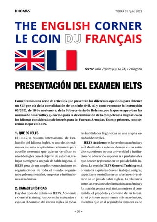 – 36 –
IDIOMAS TIERRA 91 / julio 2023
1. QUÉ ES IELTS
El IELTS, o Sistema Internacional de Eva­
luación del Idioma Inglés, es uno de los exá-
menes con más aceptación en el mundo para
aquellas personas que quieran certificar su
nivel de inglés con el objetivo de estudiar, tra-
bajar o emigrar a un país de habla inglesa. El
IELTS goza de un amplio reconocimiento en
organizaciones de todo el mundo: organis-
mos gubernamentales, empresas e institucio-
nes académicas.
2. CARACTERÍSTICAS
Hay dos tipos de exámenes IELTS: Academic
y General Training. Ambos están enfocados a
evaluar el dominio del idioma inglés en todas
las habilidades lingüísticas en una amplia va-
riedad de niveles.
IELTS Academic es la versión académica y
está destinada a quienes deseen cursar estu-
dios superiores en una universidad o institu-
ción de educación superior o a profesionales
que deseen registrarse en un país de habla in-
glesa. La versión IELTSGeneralTraining está
orientada a quienes desean trabajar, emigrar,
capacitarse o estudiar en un nivel no universi-
tario en un país de habla inglesa. La diferencia
entre las versiones de formación académica y
formación general está únicamente en el con-
tenido, el propósito y contexto de las tareas.
En el primero tratan temas más académicos,
mientras que en el segundo la temática es de
THE ENGLISH CORNER
LE COIN DU
DU FRANÇAIS
Texto: Sara Zapata (DIEGEZA) / Zaragoza
PRESENTACIÓN DEL EXAMEN IELTS
Comenzamos una serie de artículos que presentan las diferentes opciones para obtener
un SLP por vía de la convalidación de un título civil, tal y como reconoce la Instrucción
60/2022, de 18 de noviembre, de la Subsecretaria de Defensa, por la que se aprueban las
normas de desarrollo y ejecución para la determinación de la competencia lingüística en
los idiomas considerados de interés para las Fuerzas Armadas. En este primero, conoce-
remos mejor el IELTS.
 