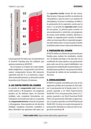 – 37 –
TIERRA 91 / julio 2023 IDIOMAS
interés general. En todo caso, recomendamos
el General Training para los militares que
quieran examinarse del IELTS.
En el examen se evalúan las cuatro habili-
dades lingüísticas: comprensión oral (30 mi-
nutos), comprensión lectora (60 minutos),
expresión oral (de 11 a 14 minutos) y expre-
sión escrita (60 minutos). La duración total de
la prueba es de 2 horas y 45 minutos.
3. LAS CUATRO PARTES DEL EXAMEN
La prueba de comprensión oral consta de
cuatro partes y 40 preguntas. Las preguntas
pueden ser de distintos tipos: de elección
múltiple, unir, completar formularios, etc.
Cada parte se escucha una sola vez. La prueba
de comprensión lectora consta de tres partes
y 40 preguntas. Estas pueden ser de elección
múltiple, completar oraciones, verdadero o
falso, identificar las opiniones del autor, etc.
La expresión escrita consta de dos tareas.
Para la tarea 1 hay que escribir un mínimo de
150 palabras y para la tarea 2 un mínimo de
250 palabras. La tarea 2 contribuye el doble a
la puntuación de la expresión escrita que la
tarea 1. La prueba de expresión oral consta
de tres partes. La primera parte consiste en
una presentación y entrevista con preguntas
de temas como familia, estudios, aficiones y
trabajo. La segunda parte consiste en hablar
sobre un tema específico y responder pregun-
tas sobre dicho tema. La tercera parte consiste
en debatir sobre temas e ideas más abstractos.
4. PUNTUACIÓN DEL EXAMEN
El IELTS utiliza un sistema de puntuación por
bandas para evaluar los resultados, siendo
un 1 la banda más baja y 9 la más alta. En el
certificado de notas aparece una puntuación
para cada una de las cuatro habilidades. Las
puntuaciones individuales se promedian y re-
dondean para producir una puntuación final.
El periodo de validez de los resultados es de
dos años.
5. CONVALIDACIONES
El IELTS se puede convalidar por uno de los
siguientes perfiles de la prueba de SLP mili-
tar: la puntuación de la banda entre 4 y 5.5
puntos equivale a un Nivel Supervivencia
Perfil SLP 1111; una puntuación entre 5.5 y 7
puntos equivale a un Nivel Funcional Perfil
2222; si la puntuación obtenida es igual/ma-
yor a 7 puntos equivale a un Nivel Profesional
Perfil 3333. Se tiene en cuenta únicamente la
puntuación obtenida en cada uno de los ras-
gos de la nota final. •
PARA SABER MÁS: https://www.ieltscertify.org/es/home
 