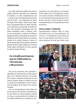 – 4 –
PRIMER PLANO TIERRA 91 / julio 2023
tenecientes a los dos Ejércitos y la Armada.
El Rey Felipe VI fue el encargado de colocar
una corona de laurel, simbolizando el eter-
no reconocimiento hacia aquellos que sacri-
ficaron todo por su país, momento que fue
acompañado por las correspondientes salvas
de honores.
DESFILE AÉREO Y TERRESTRE
Inmediatamente después, llegó el turno
del desfile aéreo, en el que participaron 59
aviones y 27 helicópteros, provenientes de
bases de toda España. Entre ellos, se inclu-
yeron aeronaves de todo tipo, desde cazas
En el desfile participaron
más de 3.000 militares,
150 vehículos
y 80 aeronaves
Con calles repletas de público de todas las
edades, balcones adornados con la Bandera
de España y un cielo completamente azul
—a pesar de que inicialmente las previsiones
eran de lluvia—, Sus Majestades los Reyes
de España, Don Felipe y Doña Letizia, llega-
ban a la granadina plaza de Albert Einstein,
a las 12.00 horas, para presidir el desfile mi-
litar. Allí estuvieron acompañados por dis-
tintas autoridades civiles y militares, entre
las que destacaban la ministra de Defensa,
Margarita Robles; el presidente de la Junta de
Andalucía, Juan Manuel Moreno; el entonces
alcalde de la ciudad, Francisco Cuenca; el
Jefe de Estado Mayor de la Defensa, almirante
general Teodoro López Calderón; y el Jefe de
Estado Mayor del Ejército de Tierra, general
de ejército Amador Enseñat.
Uno de los momentos más esperados y
aplaudidos de la jornada fue el salto paracai-
dista con la Bandera Nacional, una enseña
de 54 metros cuadrados portada por la cabo
Gómez, primera mujer en realizar este acto
en un día así, coincidiendo con el 35º aniver-
sario del ingreso de la mujer en las Fuerzas
Armadas.
Tras su correspondiente izado, llegó otra
de las escenas más emotivas: el homenaje a
los que dieron su vida por España, instante
en el que se pronunciaron los nombres de
los militares fallecidos en el último año, per-
 