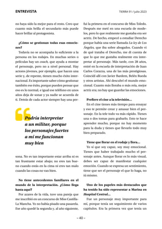 – 40 –
ENTREVISTA TIERRA 91 / julio 2023
no haya sido la mejor para el resto. Creo que
cuanto más brilla el secundario más puede
hacer brillar al protagonista.
¿Cómo se gestionan todas esas emocio-
nes?
Todavía no se acompaña lo suficiente a la
persona en los rodajes. En muchas series o
películas hay un coach, que ayuda a montar
el personaje, pero no a nivel personal. Hay
actores jóvenes, por ejemplo, que hacen una
serie y, de repente, tienen mucho éxito inter-
nacional. Es importante saber cómo gestionar
también ese éxito, porque pueden pensar que
eso es lo normal, e igual ese teléfono en unos
años deja de sonar y ya nadie se acuerda de
ti. Detrás de cada actor siempre hay una per-
fui la primera en el concurso de Miss Toledo.
Después me metí en una escuela de mode-
los, pero lo que realmente me gustaba era ser
actriz. De hecho, empecé a estudiar Derecho
porque había una serie llamada La ley de Los
Ángeles, que iba sobre abogados. Cuando vi
de qué trataba el Derecho, me di cuenta de
que lo que me gustaba realmente era inter-
pretar al personaje. Más tarde, con 28 años,
entré en la escuela de interpretación de Juan
Carlos Corazza, una de las más prestigiosas.
Coincidí allí con Javier Bardem, Belén Rueda
y otros artistas. Ahí descubrí el mundo emo-
cional. Cuanto más lloraba o más reía, mejor
actriz era; no hay que guardar las emociones.
Prefiere el cine a la televisión…
En el cine tienes más tiempo para ensayar
y eso te permite crear y amasar bien el per-
sonaje. En la tele todo va más rápido. Tienes
una o dos tomas para grabarlo. Esto te hace
aprender mucho, porque no hay momento
para la duda y tienes que llevarlo todo muy
bien preparado.
Tiene que llorar en el rodaje y llora…
Yo sí que soy capaz, soy muy emocional.
Tienes que haber trabajado mucho el per-
sonaje antes. Aunque llorar es lo más visual,
debes ser capaz de manifestar cualquier
emoción. Cuando se expresa un sentimiento,
tiene que ser el personaje el que lo haga, no
tú mismo.
Uno de los papeles más destacados que
ha tenido ha sido representar a Marina en
Hospital Central…
Fue un personaje muy importante para
mí, porque tenía un seguimiento de varios
capítulos. Era la primera vez que tenía un
Podría interpretar
a un militar, porque
los personajes fuertes
a mí me funcionan
muy bien
sona. No es tan importante estar arriba ni es
tan frustrante estar abajo; no eres tan bue-
no cuando estás en la cima ni eres tan malo
cuando las cosas no van bien.
No tiene antecedentes familiares en el
mundo de la interpretación. ¿Cómo llega
hasta aquí?
Por azares de la vida, tuve una pareja que
me inscribió en un concurso de Miss Castilla-
La Mancha. Yo no había pisado una pasarela.
Ese año quedé la segunda y, al año siguiente,
 