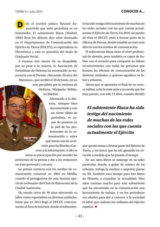 – 43 –
TIERRA 91 / julio 2023 CONOCER A...
D ijo el escritor polaco Ryszard Ka­
puściński que todo periodista es un
historiador. El subteniente Riaza (Madrid,
1966) lleva los últimos diez años destinado
en el Departamento de Comunicación del
Ejército de Tierra (DECET); es especialista en
Electrónica y está en posesión del título de
Graduado Social.
A escasos seis meses de su despedida,
por su pase a la reserva, la Asociación de
Periodistas de Defensa ha reconocido su tra-
yectoria con el Premio «Bernardo Álvarez del
Manzano», que recibió el 20 de junio, en un
acto presidido por la ministra de
Defensa, Margarita Robles,
en Madrid.
Aficionado a la His­
toria, siempre bien
documentado y con
un cierto olfato de
periodista, es ca-
paz de ponerse en
la piel de los pro-
fesionales de la co-
municación y saber
qué temas son de su in-
terés para facilitarles el ac-
ceso a la información. A ello se
suma su preocupación por atender las
peticiones de la prensa y dar a los redactores
un trato personal y cercano.
Su primer contacto con los medios de co-
municación comenzó en 2003 en Melilla,
cuando el protagonista de esta historia ejer-
ció de webmaster del Club de Baloncesto de la
Ciudad Autónoma.
Ha estado cerca de 30 años ejerciendo su
labor como especialista en diversas unidades,
hasta que en 2013 llegó al DECET, concreta-
mentealÁreadeInternet,dondeelsubtenien-
te ha sido testigo del nacimiento de muchas de
las redes sociales con las que cuenta actual-
mente el Ejército de Tierra. En 2018, sin perder
de vista el DECET, pasó a formar parte de la
Oficina de Prensa, donde entabló un trato más
directo con los medios de comunicación.
El subteniente Riaza tiene el nivel profesio-
nal de alemán, pero también es capaz de ha-
blar con el corazón para compartir su último
reconocimiento con todas las personas que
forman las oficinas de comunicación de las
distintas unidades, a quienes agradece su la-
bor y esfuerzo.
Ahora que se aproxima el final de su carre-
ra militar, echa la vista atrás y recuerda que fue
muy pronto, con solo 14 años, cuando decidió
que quería entrar a formar parte del Ejército de
Tierra, y reconoce que ha ido ganando en vo-
cación a medida que ha pasado el tiempo.
En sus ratos libres se sumerge en su taller
particular, donde, a golpe de música de los
ochenta, trabaja la madera o imprime piezas
en 3D. También saca tiempo para leer libros
de Historia o consultar la actualidad. Diez
años cuentan mucho para este subteniente
que ha encontrado en la comunicación una
herramienta de trabajo, y en los periodistas
sus aliados para dar a conocer a la sociedad
la labor que realizan los militares del Ejército
español. •
El subteniente Riaza ha sido
testigo del nacimiento
de muchas de las redes
sociales con las que cuenta
actualmente el Ejército
 