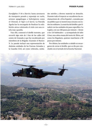 TIERRA 91 / julio 2023 PRIMER PLANO
– 5 –
Eurofighter, F-18 o Harrier, hasta aeronaves
de transporte pesado y repostaje en vuelo,
aviones apagafuegos o helicópteros como
el Chinook, el Tigre o el Sarrio. La Patrulla
Águila fue la encargada de finalizar la exhi-
bición aérea cubriendo el cielo con una es-
tela roja y gualda.
Tras ello, comenzó el desfile terrestre, que
recorrió algo más de 1 km de las calles del
centro de Granada y que fue encabezado por
miembros de la Brigada «Guzmán el Bueno»
X. La parada incluyó una representación de
distintas unidades de las Fuerzas Armadas y
la Guardia Civil, así como vehículos, unida-
des móviles y diverso material en dotación.
Durante todo el trayecto se sucedieron las ex-
clamaciones de «¡Viva España!», coreadas por
un público que se mostró muy cercano con to-
dos los militares. La marcha del desfile a pie fi-
nalizó con las unidades de paso específico: La
Legión, con sus 160 pasos por minuto —frente
a los 124 habituales— y acompañada de Julio
César, una cabra enana del norte de África, así
como los Regulares, quienes marcharon a 90
pasos por minuto.
Por último, las unidades a caballo se encar-
garon de cerrar el desfile, que se dio por con-
cluido con el arriado de la Enseña Nacional.
 