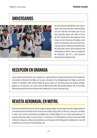 TIERRA 91 / julio 2023 PRIMER PLANO
– 7 –
En esta edición del DIFAS, han coinci-
dido una serie de hitos relacionados
con las Fuerzas Armadas que no se
han querido pasar por alto. Al cita-
do 35º aniversario del ingreso de la
mujer en las Fuerzas Armadas, se le
unen el centenario de la primera ae-
roevacuación médica en España y los
50 años del Centro de Enseñanza de
Helicópteros del ET, ahora Academia
de Aviación del ET, y del Servicio
Aéreo de la Guardia Civil.
ANIVERSARIOS
La jornada continuó con una recepción, organizada por el Ayuntamiento de Granada en
el Auditorio Manuel de Falla, en la que estuvieron Sus Majestades los Reyes, personal
militar e invitados. Allí, el Rey Felipe VI quiso tener un recuerdo para las tropas desple-
gadas en el exterior, así como para el Almirante Jefe del Estado Mayor de la Armada,
almirante general Antonio Martorell, fallecido en marzo de este año.
RECEPCIÓN EN GRANADA
El puerto de Motril fue otro de los lugares destacados en la programación organizada en
conmemoración del Día de las Fuerzas Armadas 2023. Allí, el viernes 2 de junio, se llevó
a cabo una revista aeronaval presidida por el Rey Felipe VI, en la que participaron 12
buques de la Armada, 2 submarinos, 11 aviones y 12 helicópteros, junto a más de 2.000
militares. Buques, saltos paracaidistas y acrobacias de helicópteros deleitaron a los allí
presentes en primera línea de playa. •
REVISTA AERONAVAL EN MOTRIL
 