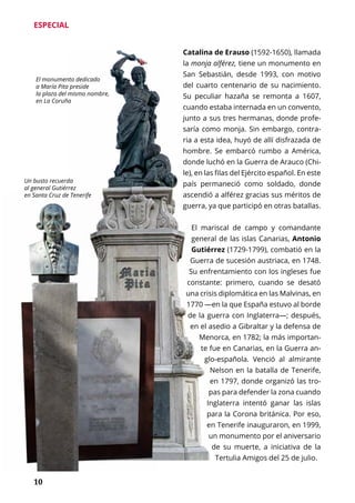 10
ESPECIAL
Catalina de Erauso (1592-1650), llamada
la monja alférez, tiene un monumento en
San Sebastián, desde 1993, con motivo
del cuarto centenario de su nacimiento.
Su peculiar hazaña se remonta a 1607,
cuando estaba internada en un convento,
junto a sus tres hermanas, donde profe-
saría como monja. Sin embargo, contra-
ria a esta idea, huyó de allí disfrazada de
hombre. Se embarcó rumbo a América,
donde luchó en la Guerra de Arauco (Chi-
le), en las filas del Ejército español. En este
país permaneció como soldado, donde
ascendió a alférez gracias sus méritos de
guerra, ya que participó en otras batallas.
El mariscal de campo y comandante
general de las islas Canarias, Antonio
Gutiérrez (1729-1799), combatió en la
Guerra de sucesión austriaca, en 1748.
Su enfrentamiento con los ingleses fue
constante: primero, cuando se desató
una crisis diplomática en las Malvinas, en
1770 —en la que España estuvo al borde
de la guerra con Inglaterra—; después,
en el asedio a Gibraltar y la defensa de
Menorca, en 1782; la más importan-
te fue en Canarias, en la Guerra an-
glo-española. Venció al almirante
Nelson en la batalla de Tenerife,
en 1797, donde organizó las tro-
pas para defender la zona cuando
Inglaterra intentó ganar las islas
para la Corona británica. Por eso,
en Tenerife inauguraron, en 1999,
un monumento por el aniversario
de su muerte, a iniciativa de la
Tertulia Amigos del 25 de julio.
El monumento dedicado
a María Pita preside
la plaza del mismo nombre,
en La Coruña
Un busto recuerda
al general Gutiérrez
en Santa Cruz de Tenerife
 