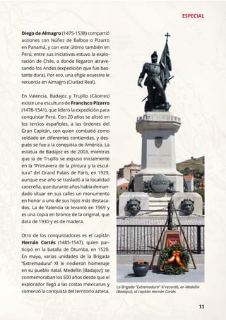 ESPECIAL
	 11
Diego de Almagro (1475-1538) compartió
acciones con Núñez de Balboa o Pizarro
en Panamá, y con este último también en
Perú; entre sus iniciativas estuvo la explo-
ración de Chile, a donde llegaron atrave-
sando los Andes (expedición que fue bas-
tante dura). Por eso, una efigie ecuestre le
recuerda en Almagro (Ciudad Real).
En Valencia, Badajoz y Trujillo (Cáceres)
existe una escultura de Francisco Pizarro
(1478-1541), que lideró la expedición para
conquistar Perú. Con 20 años se alistó en
los tercios españoles, a las órdenes del
Gran Capitán, con quien combatió como
soldado en diferentes contiendas, y des-
pués se fue a la conquista de América. La
estatua de Badajoz es de 2003, mientras
que la de Trujillo se expuso inicialmente
en la “Primavera de la pintura y la escul-
tura” del Grand Palais de París, en 1929,
aunque ese año se trasladó a la localidad
cacereña, que durante años había deman-
dado situar en sus calles un monumento
en honor a uno de sus hijos más destaca-
dos. La de Valencia se levantó en 1969 y
es una copia en bronce de la original, que
data de 1930 y es de madera.
Otro de los conquistadores es el capitán
Hernán Cortés (1485-1547), quien par-
ticipó en la batalla de Otumba, en 1520.
En mayo, varias unidades de la Brigada
“Extremadura” XI le rindieron homenaje
en su pueblo natal, Medellín (Badajoz); se
conmemoraban los 500 años desde que el
explorador llegó a las costas mexicanas y
comenzó la conquista del territorio azteca.
La Brigada "Extremadura" XI recordó, en Medellín
(Badajoz), al capitán Hernán Cortés
 