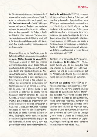 ESPECIAL
	 13
La Diputación de Cáceres también colocó
una escultura del extremeño, en 1986. En
esta conquista también participó el capi-
tán Pedro de Alvarado (1485-1541), que
ocupa su lugar en Badajoz por iniciativa
del Ayuntamiento. Previamente, había es-
tado en la exploración de Cuba, el Golfo
de México y las costas de Yucatán; con-
sumada la conquista de México, se dirigió
a América Central (Guatemala y El Salva-
dor). Fue el gobernador y capitán general
de Guatemala.
Un poco más al sur de España, en Jerez de
la Frontera (Cádiz), encontramos una efigie
de Álvar Núñez Cabeza de Vaca (1490-
1559), que se erigió en 1991 por encargo
del Consistorio local y que, desde 2019, es
una fuente. Este participó en la fracasada
expedición a la Florida de Pánfilo de Nar-
váez, tras la que fue hecho prisionero por
los indígenas, junto a otros compañeros.
Sobrevivieron gracias a las virtudes cu-
rativas que aquellos les atribuyeron; con
las tribus pasaron un tiempo y continua-
ron su viaje. Fue el primer europeo que
descubrió las cataratas de Iguazú y el río
Paraguay, pasaron por el sur de Texas, río
Grande... Ocho años después, y tras pasar
muchas penalidades, se encontraron con
unos exploradores que los condujeron a
Ciudad de México, donde fueron recibidos
con todos los honores por sus compatrio-
tas. Fruto de estas vivencias escribió un
libro, Naufragios, donde relata el estado
de la América precolombina y el papel de
los españoles allí. Entre 1540 y 1544 fue
gobernador de Río de la Plata (Argentina).
Pedro de Valdivia (1497-1553) conquis-
tó, junto a Pizarro, Perú y Chile, país del
que fue gobernador. Apoyó a Pizarro en
1536, que estaba combatiendo una insu-
rrección indígena. Fundó algunas de las
ciudades más antiguas de Chile, como
Valdivia (que fue el precedente de la con-
quista de este país), Santiago, La Serena o
Concepción. Además, participó en la Gue-
rra de Arauco, en 1533. Antes de partir a
América, había combatido en la batalla de
Pavía, en 1525. Su pueblo natal, Villanue-
va de la Serena (Badajoz), le recuerda con
una estatua desde 1927.
También en la conquista de Perú partici-
pó Francisco de Orellana (1511-1546),
quien fundó una de las ciudades más
importantes de Ecuador, en 1537: Gua-
yaquil. Fue uno de los descubridores del
río Amazonas. En Trujillo (Cáceres), donde
nació, colocaron un busto en su honor.
Pedro R. del Castillo (1521-1587) se en-
roló con las tropas del gobernador Fran-
cisco Pizarro hacia Perú. Exploró amplios
espacios de Sudamérica, fundó diferen-
tes ciudades, vivió varias intrigas entre
los distintos bandos de conquistadores,
luchó contra los rebeldes... También fue
corregidor y reconstruyó ciudades como
Villarica o Los Infantes de Angol; en 1561,
llegaron al valle de Huentota, que bautizó
con el nombre de Nuevo Valle de La Rioja
y en él fundó la Ciudad de Mendoza, que
organizó y a la cual dio forma. En Logro-
ño, su figura forma parte de la Fuente de
los Riojanos ilustres desde 1999.
 